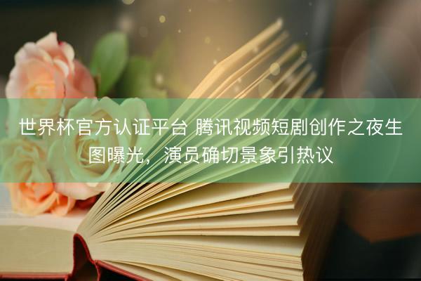 世界杯官方认证平台 腾讯视频短剧创作之夜生图曝光，演员确切景象引热议