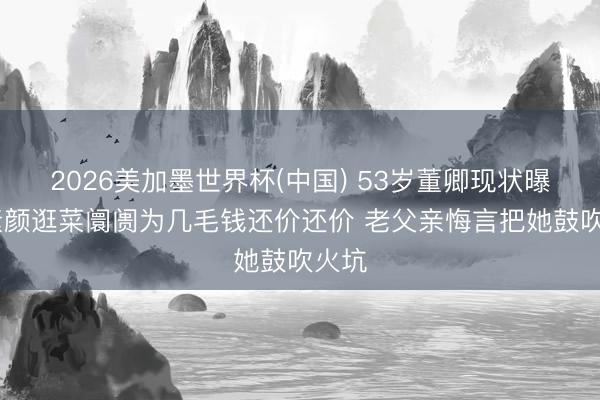 2026美加墨世界杯(中国) 53岁董卿现状曝光 素颜逛菜阛阓为几毛钱还价还价 老父亲悔言把她鼓吹火坑