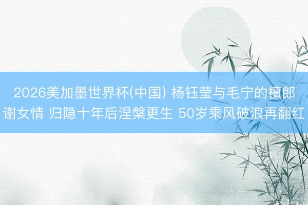 2026美加墨世界杯(中国) 杨钰莹与毛宁的檀郎谢女情 归隐十年后涅槃更生 50岁乘风破浪再翻红