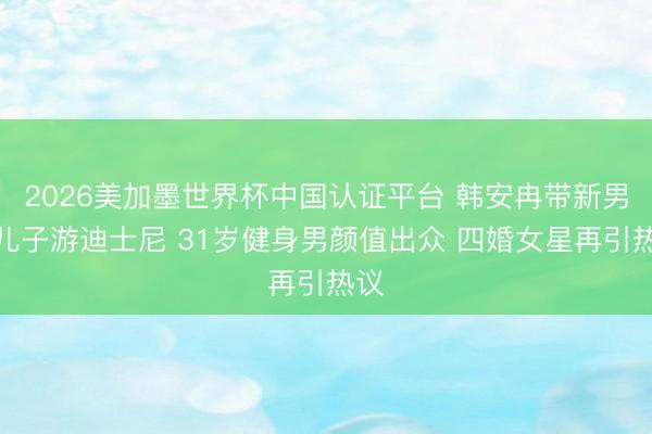 2026美加墨世界杯中国认证平台 韩安冉带新男友