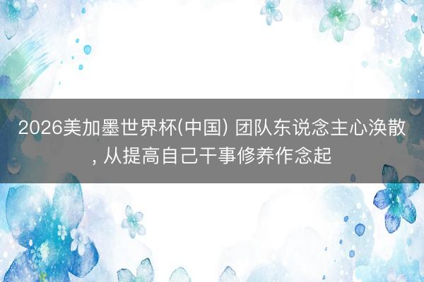 2026美加墨世界杯(中国) 团队东说念主心涣散， 从提高自己干事修养作念起