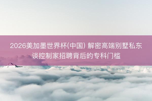 2026美加墨世界杯(中国) 解密高端别墅私东谈控制家招聘背后的专科门槛