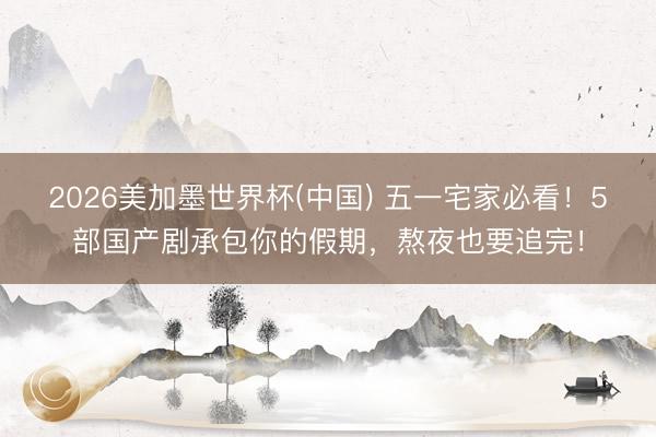 2026美加墨世界杯(中国) 五一宅家必看！5部国产剧承包你的假期，熬夜也要追完！