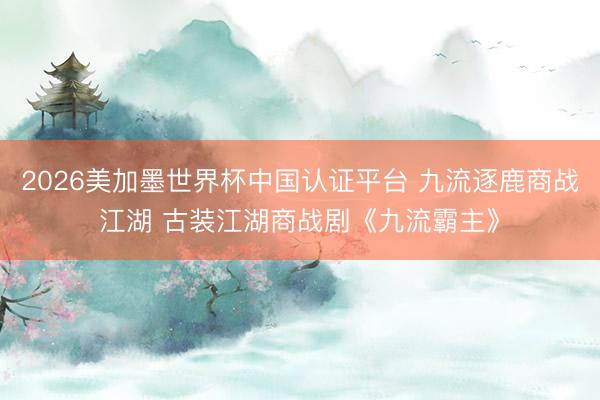 2026美加墨世界杯中国认证平台 九流逐鹿商战江湖 古装江湖商战剧《九流霸主》