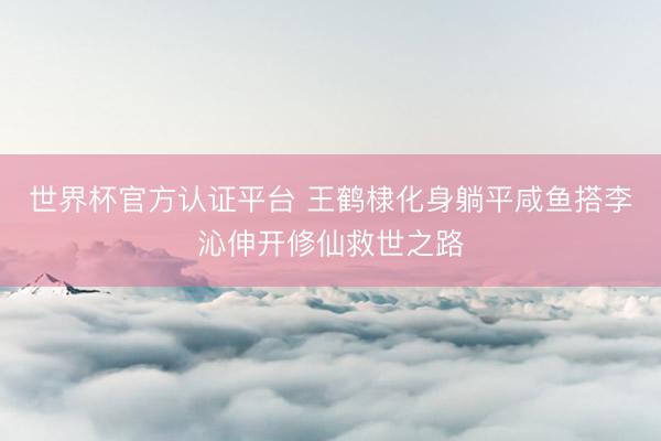 世界杯官方认证平台 王鹤棣化身躺平咸鱼搭李沁伸开修仙救世之路