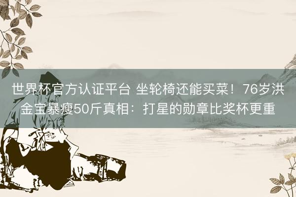 世界杯官方认证平台 坐轮椅还能买菜！76岁洪金宝暴瘦50斤真相：打星的勋章比奖杯更重