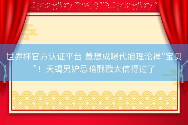 世界杯官方认证平台 董想成曝代旭理论禅“宝贝”！天蝎男妒忌暗戳戳太信得过了