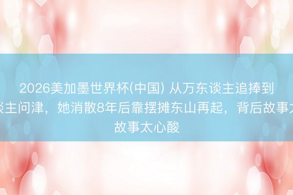 2026美加墨世界杯(中国) 从万东谈主追捧到无东谈主问津,她消散8年后靠摆摊东山再起,背后故事太心酸