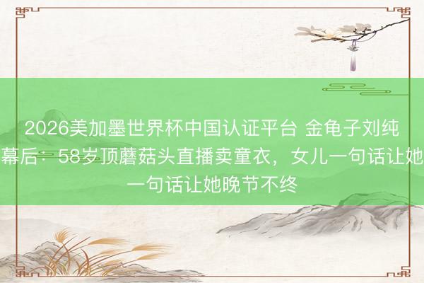 2026美加墨世界杯中国认证平台 金龟子刘纯燕覆没荧幕后：58岁顶蘑菇头直播卖童衣，女儿一句话让她晚节不终