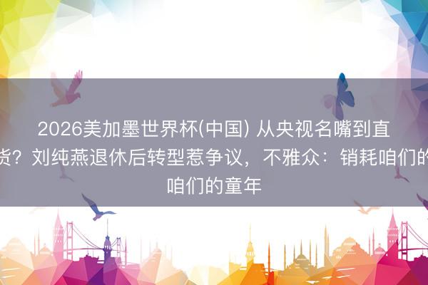 2026美加墨世界杯(中国) 从央视名嘴到直播带货？刘纯燕退休后转型惹争议，不雅众：销耗咱们的童年