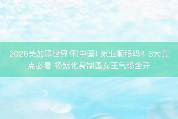 2026美加墨世界杯(中国) 家业顺眼吗？3大亮点必看 杨紫化身制墨女王气场全开