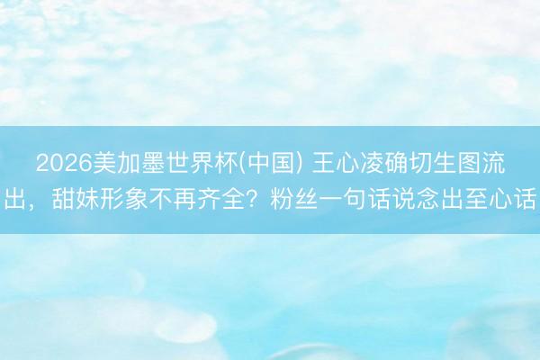 2026美加墨世界杯(中国) 王心凌确切生图流出，甜妹形象不再齐全？粉丝一句话说念出至心话