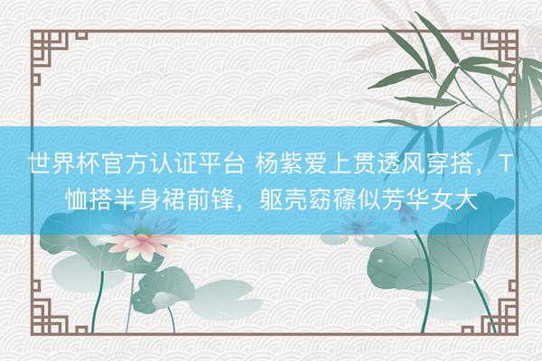 世界杯官方认证平台 杨紫爱上贯透风穿搭，T恤搭半身裙前锋，躯壳窈窱似芳华女大