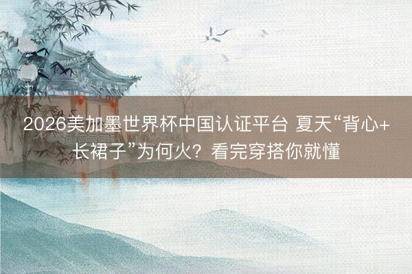 2026美加墨世界杯中国认证平台 夏天“背心+长裙子”为何火?看完穿搭你就懂
