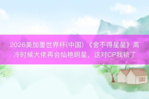 2026美加墨世界杯(中国) 《舍不得星星》高冷时候大佬再会灿艳明星，这对CP我锁了