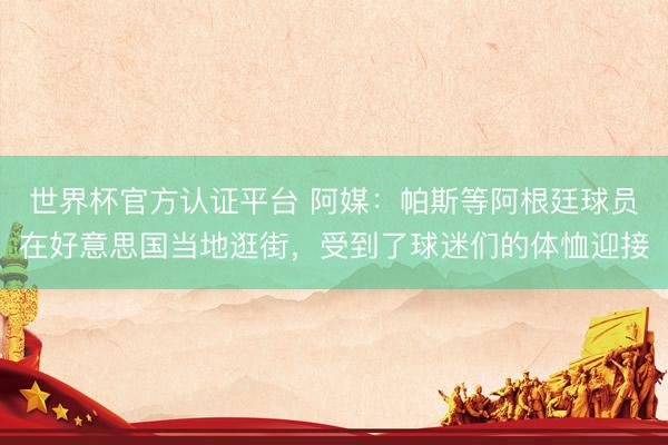 世界杯官方认证平台 阿媒：帕斯等阿根廷球员在好意思国当地逛街，受到了球迷们的体恤迎接