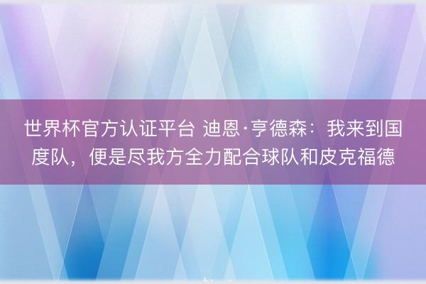 世界杯官方认证平台 迪恩·亨德森：我来到国度队，便是尽我方全力配合球队和皮克福德
