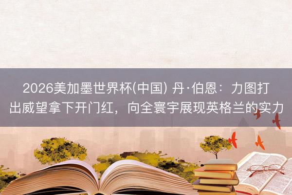 2026美加墨世界杯(中国) 丹·伯恩：力图打出威望拿下开门红，向全寰宇展现英格兰的实力