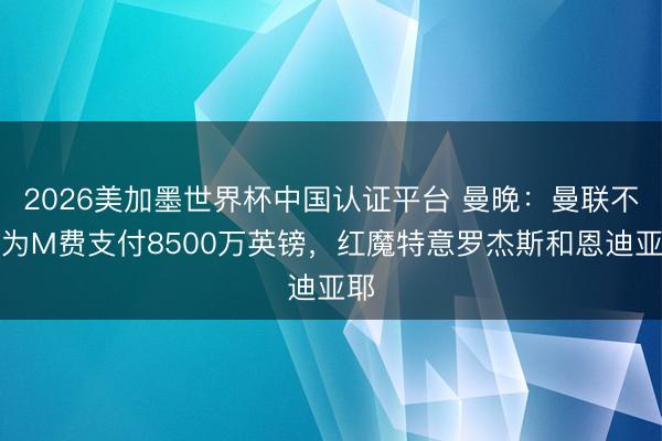 2026美加墨世界杯中国认证平台 曼晚：曼联不会为M费支付8500万英镑，红魔特意罗杰斯和恩迪亚耶
