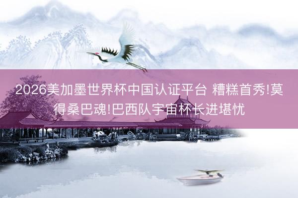 2026美加墨世界杯中国认证平台 糟糕首秀!莫得桑巴魂!巴西队宇宙杯长进堪忧