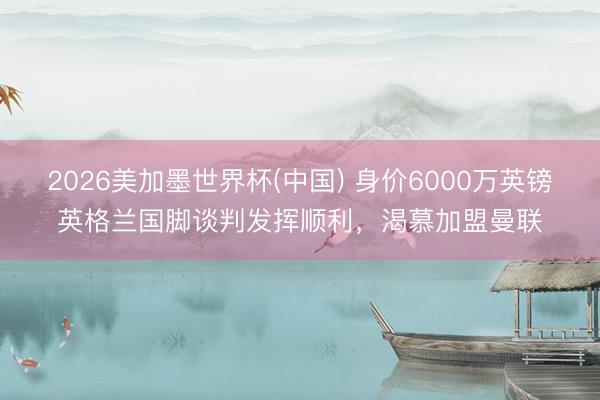 2026美加墨世界杯(中国) 身价6000万英镑英格兰国脚谈判发挥顺利，渴慕加盟曼联
