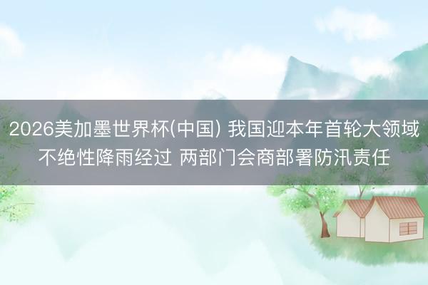 2026美加墨世界杯(中国) 我国迎本年首轮大领域不绝性降雨经过 两部门会商部署防汛责任
