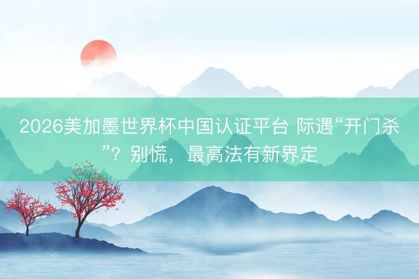 2026美加墨世界杯中国认证平台 际遇“开门杀”？别慌，最高法有新界定