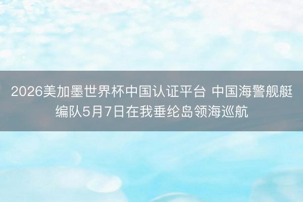 2026美加墨世界杯中国认证平台 中国海警舰艇编队5月7日在我垂纶岛领海巡航