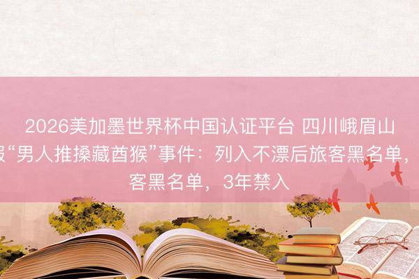 2026美加墨世界杯中国认证平台 四川峨眉山景区通报“男人推搡藏酋猴”事件：列入不漂后旅客黑名单，3年禁入