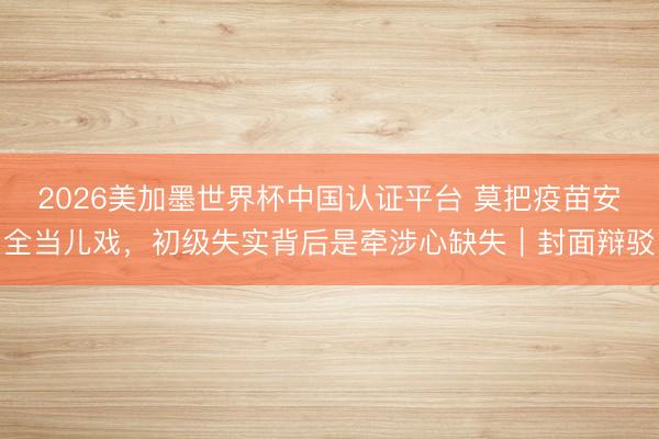 2026美加墨世界杯中国认证平台 莫把疫苗安全当儿戏，初级失实背后是牵涉心缺失｜封面辩驳