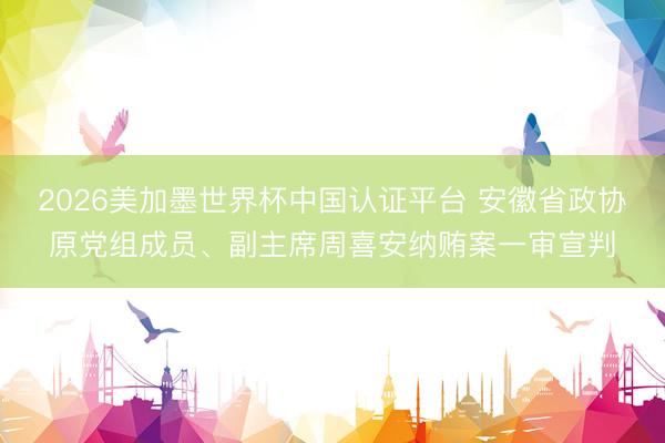 2026美加墨世界杯中国认证平台 安徽省政协原党组成员、副主席周喜安纳贿案一审宣判