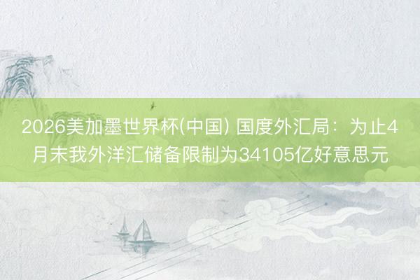 2026美加墨世界杯(中国) 国度外汇局：为止4月末我外洋汇储备限制为34105亿好意思元