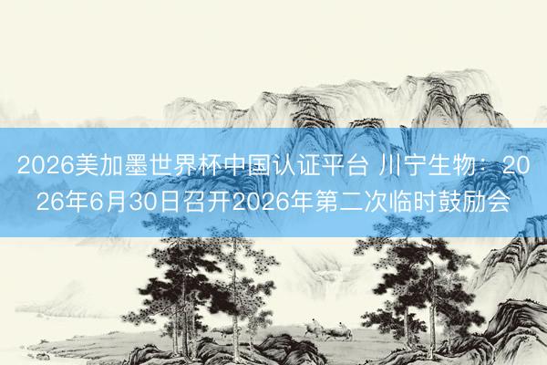 2026美加墨世界杯中国认证平台 川宁生物:2026年6月30日召开2026年第二次临时鼓励会