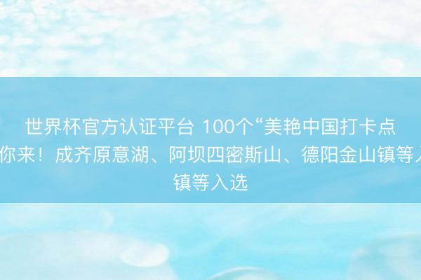 世界杯官方认证平台 100个“美艳中国打卡点”等你来！成齐原意湖、阿坝四密斯山、德阳金山镇等入选