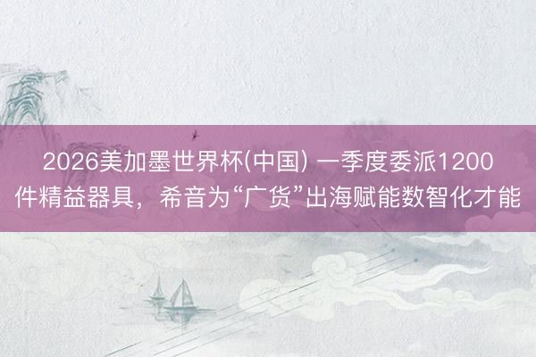 2026美加墨世界杯(中国) 一季度委派1200件精益器具，希音为“广货”出海赋能数智化才能