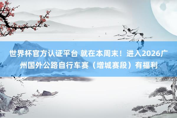 世界杯官方认证平台 就在本周末！进入2026广州国外公路自行车赛（增城赛段）有福利