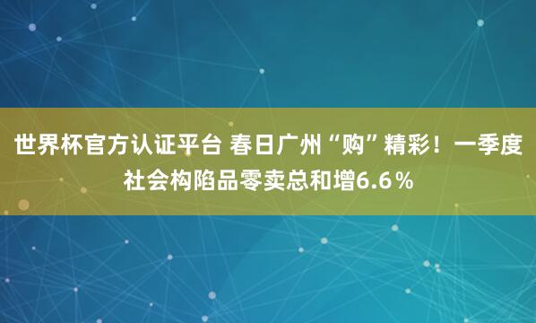 世界杯官方认证平台 春日广州“购”精彩！一季度社会构陷品零卖总和增6.6％