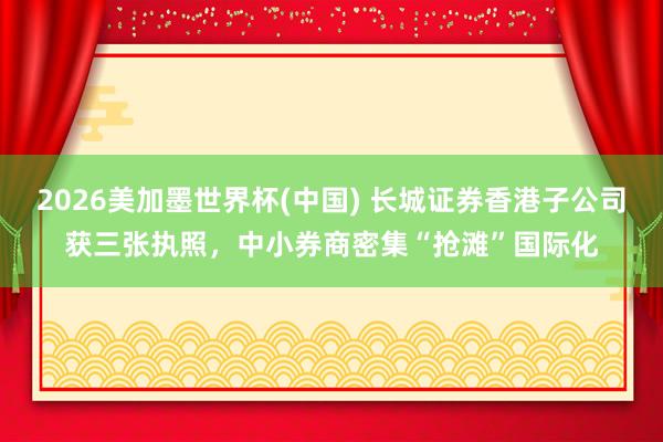 2026美加墨世界杯(中国) 长城证券香港子公司获三张执照，中小券商密集“抢滩”国际化