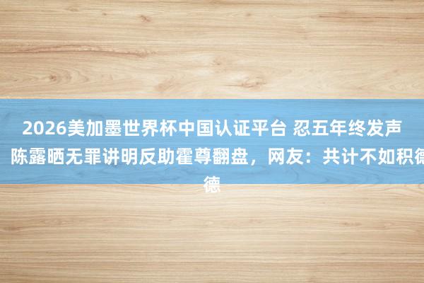 2026美加墨世界杯中国认证平台 忍五年终发声!陈露晒无罪讲明反助霍尊翻盘,网友:共计不如积德