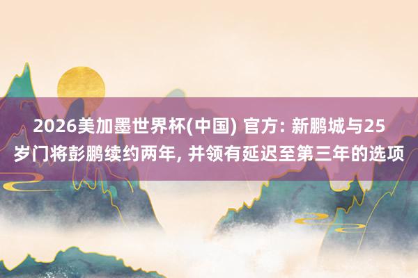 2026美加墨世界杯(中国) 官方: 新鹏城与25岁门将彭鹏续约两年， 并领有延迟至第三年的选项