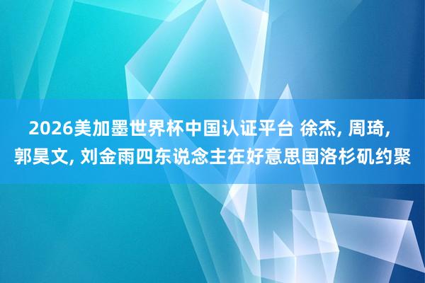2026美加墨世界杯中国认证平台 徐杰， 周琦， 郭昊文， 刘金雨四东说念主在好意思国洛杉矶约聚