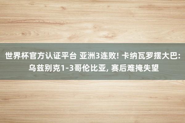 世界杯官方认证平台 亚洲3连败! 卡纳瓦罗摆大巴: 乌兹别克1-3哥伦比亚， 赛后难掩失望