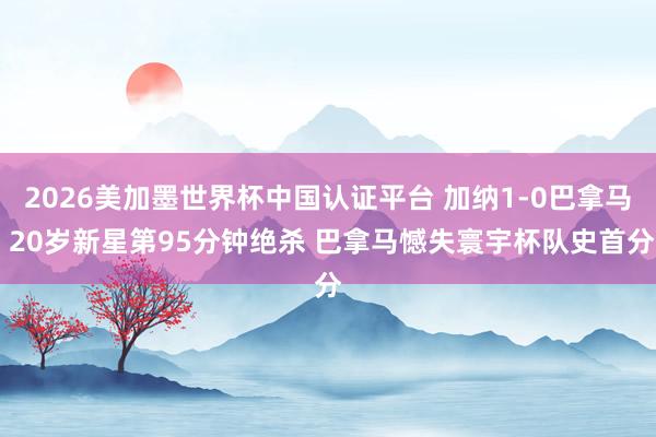 2026美加墨世界杯中国认证平台 加纳1-0巴拿马 20岁新星第95分钟绝杀 巴拿马憾失寰宇杯队史首分