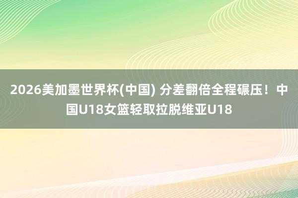 2026美加墨世界杯(中国) 分差翻倍全程碾压！中国U18女篮轻取拉脱维亚U18