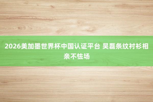 2026美加墨世界杯中国认证平台 吴磊条纹衬衫相亲不怯场